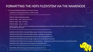 FORMATTING THE HDFS FILESYSTEM VIA THE NAMENODE
 /usr/local/hadoop/bin/hadoop namenode –format
10/05/08 16:namenode.NameNode: STARTUP_MSG:
/************************************************************
STARTUP_MSG: Starting NameNode
STARTUP_MSG: host = ubuntu/127.0.1.1
STARTUP_MSG: args = [-format]
STARTUP_MSG: version = 0.20.2
STARTUP_MSG: build = https://svn.apache.org/repos/asf/hadoop/common/branches/branch-0.20 -r 911707; compiled by 'chrisdo' on Fri
Feb 19 08:07:34 UTC 2010
************************************************************/
10/05/08 16:59:56 INFO namenode.FSNamesystem: fsOwner=hduser,hadoop
10/05/08 16:59:56 INFO namenode.FSNamesystem: supergroup=supergroup
10/05/08 16:59:56 INFO namenode.FSNamesystem: isPermissionEnabled=true
10/05/08 16:59:56 INFO common.Storage: Image file of size 96 saved in 0 seconds.
10/05/08 16:59:57 INFO common.Storage: Storage directory .../hadoop-hduser/dfs/name has been successfully formatted.
10/05/08 16:59:57 INFO namenode.NameNode: SHUTDOWN_MSG:
/************************************************************
SHUTDOWN_MSG: Shutting down NameNode at ubuntu/127.0.1.1
************************************************************/
 