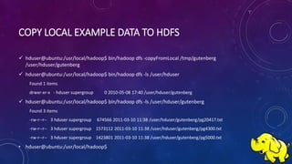 COPY LOCAL EXAMPLE DATA TO HDFS
 hduser@ubuntu:/usr/local/hadoop$ bin/hadoop dfs -copyFromLocal /tmp/gutenberg
/user/hduser/gutenberg
 hduser@ubuntu:/usr/local/hadoop$ bin/hadoop dfs -ls /user/hduser
Found 1 items
drwxr-xr-x - hduser supergroup 0 2010-05-08 17:40 /user/hduser/gutenberg
 hduser@ubuntu:/usr/local/hadoop$ bin/hadoop dfs -ls /user/hduser/gutenberg
Found 3 items
-rw-r--r-- 3 hduser supergroup 674566 2011-03-10 11:38 /user/hduser/gutenberg/pg20417.txt
-rw-r--r-- 3 hduser supergroup 1573112 2011-03-10 11:38 /user/hduser/gutenberg/pg4300.txt
-rw-r--r-- 3 hduser supergroup 1423801 2011-03-10 11:38 /user/hduser/gutenberg/pg5000.txt
• hduser@ubuntu:/usr/local/hadoop$
 