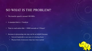 SO WHAT IS THE PROBLEM?
• The transfer speed is around 100 MB/s
• A standard disk is 1 Terabyte
• Time to read entire disk = 10000 seconds or 3 Hours!
• Increase in processing rate may not be as helpful because
• Network bandwidth is now more of a limiting factor
• Physical limits of processor chips have been reached
 