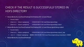CHECK IF THE RESULT IS SUCCESSFULLY STORED IN
HDFS DIRECTORY
 hduser@ubuntu:/usr/local/hadoop$ bin/hadoop dfs -ls /user/hduser
• Found 2 items
• drwxr-xr-x - hduser supergroup 0 2010-05-08 17:40 /user/hduser/gutenberg
• drwxr-xr-x - hduser supergroup 0 2010-05-08 17:43 /user/hduser/gutenberg-output
 hduser@ubuntu:/usr/local/hadoop$ bin/hadoop dfs -ls /user/hduser/gutenberg-output
• Found 2 items
• drwxr-xr-x - hduser supergroup 0 2010-05-08 17:43 /user/hduser/gutenberg-output/_logs
• -rw-r--r-- 1 hduser supergroup 880802 2010-05-08 17:43 /user/hduser/gutenberg-output/part-r-00000
• hduser@ubuntu:/usr/local/hadoop$
 