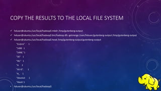 COPY THE RESULTS TO THE LOCAL FILE SYSTEM
 hduser@ubuntu:/usr/local/hadoop$ mkdir /tmp/gutenberg-output
 hduser@ubuntu:/usr/local/hadoop$ bin/hadoop dfs -getmerge /user/hduser/gutenberg-output /tmp/gutenberg-output
 hduser@ubuntu:/usr/local/hadoop$ head /tmp/gutenberg-output/gutenberg-output
"(Lo)cra" 1
"1490 1
"1498," 1
"35" 1
"40," 1
"A 2
"AS-IS". 1
"A_ 1
"Absoluti 1
"Alack! 1
• hduser@ubuntu:/usr/local/hadoop$
 