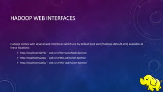 HADOOP WEB INTERFACES
Hadoop comes with several web interfaces which are by default (see conf/hadoop-default.xml) available at
these locations:
 http://localhost:50070/ – web UI of the NameNode daemon
 http://localhost:50030/ – web UI of the JobTracker daemon
 http://localhost:50060/ – web UI of the TaskTracker daemon
 