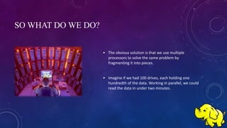 SO WHAT DO WE DO?
• The obvious solution is that we use multiple
processors to solve the same problem by
fragmenting it into pieces.
• Imagine if we had 100 drives, each holding one
hundredth of the data. Working in parallel, we could
read the data in under two minutes.
 