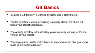 Git Basics
• Git uses a Git directory, a working directory, and a staging area.
• The Git directory is where everything is actually stored. It’s where Git
keeps your project’s database.
• The working directory is the directory you’re currently working in. It’s one
version of your project.
• The staging area is a file that Git uses to keep track of the changes you’ve
made in the working directory.
 