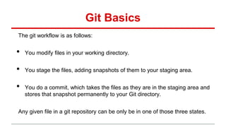 Git Basics
The git workflow is as follows:
• You modify files in your working directory.
• You stage the files, adding snapshots of them to your staging area.
• You do a commit, which takes the files as they are in the staging area and
stores that snapshot permanently to your Git directory.
Any given file in a git repository can be only be in one of those three states.
 