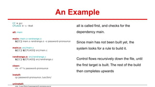 An Example
CC = gcc
CFLAGS = -c -Wall
all: main
main: main.o randrange.o
$(CC) main.o randrange.o -o password-pronounce
main.o: src/main.c
$(CC) $(CFLAGS) src/main.c
randrange.o: src/randrange.c
$(CC) $(CFLAGS) src/randrange.c
clean:
rm -rf *o password-pronounce
install:
cp password-pronounce /usr/bin/
uninstall:
all is called first, and checks for the
dependency main.
Since main has not been built yet, the
system looks for a rule to build it.
Control flows recursively down the file, until
the first target is built. The rest of the build
then completes upwards
 