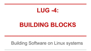 LUG -4:
BUILDING BLOCKS
Building Software on Linux systems
 