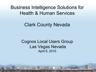 Business Intelligence Solutions for Health & Human Services Clark County Nevada Cognos Local Users Group Las Vegas Nevada April 8, 2010 