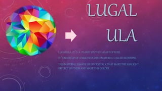LUGAL
ULA
LUGALULA, IT´S A PLANET ON THE GALAXY OF ROSE.
IT´S MADE UP OF A MULTICOLORED MATERIAL CALLED REDSTONE.
THIS MATERIAL IS MADE UP OF CRYSTALS, THAT MAKE THE SUNLIGHT
REFLECT ON THEM AND MAKE THIS COLORS.
 