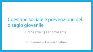 Coesione sociale e prevenzione del
disagio giovanile
Liceo Fermi 15 Febbraio 2017
Professoressa Lugani Cristina
 