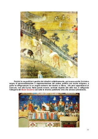 Poiché la res publica è gestita dai cittadini collettivamente, qui m anca anche il m inim o
segno di personalizzazione o rappresentazione del potere politico (ed anche religioso, a
parte la raffigurazione in un angolo estrem o del duomo si Siena, che però apparteneva al
Com une, non alla Curia). Nella parete m inore, centrale rispetto alle altre due, è raffigurata
l’allegoria del Buon Governo con tutte le diverse pubbliche virtù che ad esso presiedono.

11

 