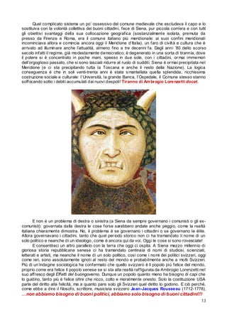 Quel complicato sistema un po’ ossessivo del comune medievale che escludeva il capo e lo
sostituiva con la volontà collettiva dei buoni cittadini, fece di Siena, pur piccola com’era e con tutti
gli obiettivi svantaggi della sua collocazione geografica (sostanzialmente isolata, premuta da
presso da Firenze e Roma, era il comune italiano più meridionale: ai suoi confini meridionali
incominciava allora e comincia ancora oggi il Meridione d’Italia), un faro di civiltà e cultura che è
arrivato ad illuminare anche l’attualità, almeno fino a tre decenni fa. Dagli anni ’80 dello scorso
secolo infatti il regime, già modestamente democratico, è degenerato in una sorta di tirannia, dove
il potere si è concentrato in poche mani, spesso in due sole, con i cittadini, or mai immemori
dell’orgoglioso passato, che si sono lasciati ridurre al ruolo di sudditi: Siena è or mai precipitata nel
Meridione (e ci sta precipitando tutta la Toscana e anche il resto della Nazione). La logica
conseguenza è che in soli venti-trenta anni è stata s mantellata quella splendida, ricchissima
costruzione sociale e culturale: l’Università, la grande Banca, l’Ospedale, il Comune stesso stanno
soffocando sotto i debiti accumulati dai nuovi despoti! Tiranno di Am brogio Lorenzetti docet.

E non è un problema di destra o sinistra (a Siena da sempre governano i comunisti o gli excomunisti): governata dalla destra le cose forse sarebbero andate anche peggio, come la realtà
italiana chiaramente dimostra. No, il problema è se governano i cittadini o se governano le élite.
Allora governavano i cittadini, tanto che quel per iodo storico non ci ha tramandato il nome di un
solo politico e neanche di un ideologo, come è ancora qui da voi. Oggi le cose si sono rovesciate!
E consentiteci un altro parallelo con la terra che oggi ci ospita. A Siena mezzo millennio di
gloriosa storia repubblicana senese ci ha tramandato centinaia di nomi di studiosi, scienziati,
letterati e artisti, ma neanche il nome di un solo politico, così come i nomi dei politici svizzeri, oggi
come ieri, sono assolutamente ignoti al resto del mondo e probabilmente anche a molti Svizzeri.
Più di un’indagine sociologica ha confermato che quello svizzero è il popolo più felice del mondo,
proprio come era felice il popolo senese se si sta alla realtà raffigurata da Ambrogio Lorenzetti nel
suo affresco degli Effetti del buongoverno. Dunque un popolo quanto meno ha bisogno di capi che
lo guidino, tanto più è felice oltre che ricco, colto e moralmente onesto. Solo la costituzione USA
parla del diritto alla felicità, ma a quanto pare solo gli Svizzeri quel diritto lo godono. E ciò perché,
come ebbe a dire il filosofo, scrittore, musicista svizzero Jean-Jacques Rousseau (1712-1778),

…non abbiamo bisogno di buoni politici, abbiamo solo bisogno di buoni cittadini!!!
13

 
