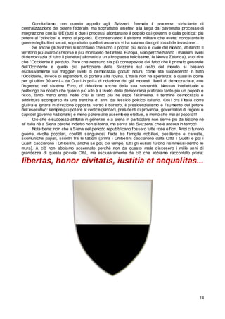 Concludiamo con questo appello agli Svizzeri: fermate il processo strisciante di
centralizzazione del potere federale, ma soprattutto tenetevi alla larga dal paventato processo di
integrazione con la UE (tutti e due i processi allontanano il popolo dai governi e dalla politica: più
potere al “principe” e meno al popolo). E conservatelo il sistema militare che avete: nonostante le
guerre degli ultimi secoli, soprattutto quello trascorso, vi ha salvato da ogni possibile invasione…
Se anche gli Svizzeri si scordano che sono il popolo più ricco e civile del mondo, abitando il
territorio più avaro di risorse e più montuoso dell’intera Europa, solo perché hanno i massimi livelli
di democrazia di tutto il pianeta (tallonati da un altro paese felicissimo, la Nuova Zelanda), vuol dire
che l’Occidente è perduto. Pare che nessuno sia più consapevole del fatto che il primato generale
dell’Occidente e quello più particolare della Svizzera sul resto del mondo si basano
esclusivamente sui maggiori livelli di democrazia goduti: ridurli, come sta succedendo in tutto
l’Occidente, invece di espanderli, ci porterà alla rovina. L’Italia non ha speranza: è quasi in coma
per gli ultimi 30 anni – da Craxi in poi – di riduzione dei già modesti livelli di democrazia e, con
l’ingresso nel sistema Euro, di riduzione anche della sua sovranità. Nessun intellettuale o
politologo ha notato che quanto più alto è il livello della democrazia praticata tanto più un popolo è
ricco, tanto meno entra nelle crisi e tanto più ne esce facilmente. Il termine democrazia è
addirittura scomparso da una trentina di anni dal lessico politico italiano. Cos ì ora l’Italia corre
giuliva e ignara in direzione opposta, verso il baratro, il presidenzialismo e l’aumento del potere
dell’esecutivo: sempre più potere al vertice (sindaci, presidenti di provincia, governatori di regioni e
capi del governo nazionale) e meno potere alle assemblee elettive, e meno che mai al popolo!!!
Ciò che è successo all’Italia in generale e a Siena in particolare non serve più da lezione né
all’Italia né a Siena perché indietro non si torna, ma serva alla Svizzera, che è ancora in tempo!
Nota bene: non che a Siena nel periodo repubblicano fossero tutte rose e fiori. Anzi ci furono
guerre, rivolte popolari, conflitti sanguinosi, faide tra famiglie nobiliari, pestilenze e carestie,
scomuniche papali, scontri tra le fazioni (prima i Ghibellini cacciarono dalla Città i Guelfi e poi i
Guelfi cacciarono i Ghibellini, anche se poi, col tempo, tutti gli esiliati furono riammessi dentro le
mura). A ciò non abbiamo accennato perché non da questo male discesero i mille anni di
grandezza di questa piccola Città, ma esclusivamente da ciò che abbiamo raccontato prima:

libertas, honor civitatis, iustitia et aequalitas...

14

 