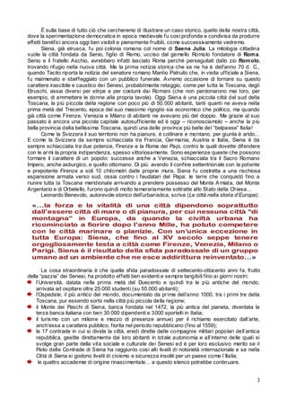 È sulla base di tutto ciò che cercheremo di illustrare un caso storico, quello della nostra città,
dove la sperimentazione democratica in epoca medievale fu così profonda e condivisa da produrre
effetti benéfici ancora oggi ben visibili e pienamente fruibili, come successiv amente vedremo.
Siena, già etrusca, fu poi colonia romana col nome di Saena Julia. La mitologia cittadina
vuole la città fondata da Senio, figlio di Remo, ucciso dal gemello Romolo fondatore di Rom a.
Senio e il fratello Aschio, avrebbero infatti lasciato Roma perché perseguitati dallo zio Rom olo,
trovando rifugio nella nuova città. Ma la prima notizia storica che se ne ha è dell’anno 70 d. C.,
quando Tacito riporta la notizia del senatore romano Manlio Patruito che, in visita ufficiale a Siena,
fu malmenato e sbeffeggiato con un pubblico funerale. Avremo occasione di tornare su questo
carattere irascibile e caustico dei Senesi, probabilmente retaggio, come per tutta la Toscana, degli
Etruschi, assai diversi per stirpe e per costumi dai Romani (che non perdonarono mai loro, per
esempio, di ammettere le donne alla propria tavola). Oggi Siena è una piccola città del sud della
Toscana, la più piccola della regione con poco più di 50.000 abitanti, tanti quanti ne aveva nella
prima metà del Trecento, epoca del suo massimo rigoglio sia economico che politico, ma quando
già città come Firenze, Venezia e Milano di abitanti ne avevano più del doppio. Ma grazie al suo
passato è ancora una piccola capitale autosufficiente ed è oggi – riconosciamolo – anche la più
bella provincia della bellissima Toscana, quindi una delle province più belle del “belpaese” Italia!
Come la Svizzera il suo territorio non ha pianure, è collinare e montano, per giunta è arido...
E come la Svizzera da sempre schiacciata tra Francia, Ger mania, Austria e Italia, Siena è da
sempre schiacciata tra due potenze, Firenze e la Roma dei Papi, contro le quali dovette difendere
con le ar mi la propria indipendenza, spesso vittoriosamente. Sono esperienze queste che possono
formare il carattere di un popolo: successe anche a Venezia, schiacciata tra il Sacro Romano
Impero, anche asburgico, e quello ottomano. Di più: avendo il confine settentrionale con la potente
e prepotente Firenze a soli 10 chilometri dalle proprie mura, Siena fu costretta a una rischiosa
espansione armata verso sud, ossia contro i feudatari del Papa: le terre che conquistò fino a
riunire tutta la Toscana meridionale arrivando a prendere possesso del Monte A miata, del Monte
Argentario e di Orbetello, furono quindi molto temerariamente sottratte allo Stato della Chiesa…
Leonardo Benevolo, autorevole storico dell’urbanistica, scrive (Le città nella storia d’Europa):

La cosa straordinaria è che quella sfida paradossale di settecento-ottocento anni fa, frutto
della “pazzia” dei Senesi, ha prodotto effetti ben evidenti e sempre tangibili fino ai giorni nostri:
l’Università, datata nella prima metà del Duecento e quindi tra le più antiche del mondo,
arrivata ad ospitare oltre 25.000 studenti (su 55.000 abitanti);
l’Ospedale, il più antico del mondo, documentato da pr ima dell’anno 1000, tra i primi tre della
Toscana, pur essendo sorto nella città più piccola della regione;
il Monte dei Paschi di Siena, banca fondata nel 1472, la più antica del pianeta, diventata la
terza banca italiana con ben 30.000 dipendenti e 3000 sportelli in Italia;
il turis mo con un milione e mezzo di presenze annue) per il richiamo esercitato dall’arte,
anch’essa a carattere pubblico, fiorita nel periodo repubblicano (fino al 1559);
le 17 contrade in cui si divide la città, eredi dirette delle compagnie militari popolari dell’antica
repubblica, gestite direttamente dai loro abitanti in totale autonomia e all’interno delle quali si
svolge gran parte della vita sociale e culturale dei Senesi ed è per loro esclusivo merito se il
Palio delle Contrade di Siena ha raggiunto così alti livelli di notorietà internazionale e se nella
Città di Siena si godono livelli di civismo e sicurezza insoliti per un paese come l’Italia;
le quattro accademie di origine rinascimentale… e questo elenco potrebbe continuare.
3

 