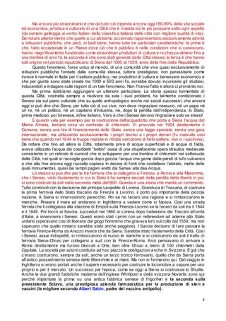 Ma ancora più straordinario è che da tutto ciò dipenda ancora oggi l’80-90% della vita sociale
ed economica, artistica e culturale di una Città che è rimasta tra le più prospere sotto ogni aspetto
(da sempre galleggia ai vertici italiani della classifica italiana delle città con migliore qualità di vita).
Da notare ulterior mente che quelle a cui abbiamo accennato rappresentano esclusivamente attività
o istituzioni pubbliche, che però, si badi bene, hanno tutte tre particolari caratteristiche: la prima è
che, fatto eccezionale in un Paese dove ciò che è pubblico è nelle condizioni che si conoscono,
hanno magnificamente funzionato come straordinari produttori di cultura e r icchezza almeno fino a
una trentina di anni fa; la seconda è che sono stati generati dalla Città stessa; la terza è che hanno
tutti origine nel periodo repubblicano di Siena dal 1000 al 1559, anno della fine della Repubblica.
Questo fenomeno, forse unico al mondo, di una comunità che vive quasi esclusivamente di
istituzioni pubbliche fondate dalla comunità stessa, tuttora prestigiose, non parassitarie come
invece è normale in Italia per il settore pubblico, ma produttrici di cultura e benessere economico e
che per giunta sono state create tra 1000 e 500 anni fa, avrebbe dovuto incuriosire gli studiosi,
inducendoli a indagare sulle ragioni di un tale fenomeno. Non l’hanno fatto e allora ci proviamo noi.
Ma prima dobbiamo aggiungere un ulteriore particolare. La storia spesso tormentata di
questa Città, costretta sempre a risolvere da sola i suoi problemi, ha talmente condizionato i
Senesi sia sul piano culturale che su quello antropologico anche nei secoli successivi, che ancora
oggi si può dire che Siena, per tutto ciò di cui vive, non deve ringraziare nessuno, né un papa né
un re, né un politico, né un capitano d’industria, né, dopo la perdita dell’indipendenza, lo Stato,
prima mediceo, poi lorenese, infine italiano. Vero è che i Senesi devono ringraziare solo se stessi!
E questo vale per esempio per la costruzione dell’acquedotto che porta a Siena l’acqua dal
Monte Amiata, lontano circa un centinaio di chilometri. Vi provvide nel 1904 direttamente il
Comune, senza una lira di finanziamento dello Stato, senza una legge speciale, senza una gara
internazionale, ma utilizzando esclusivamente i propri tecnici e i propri denari (fu costruito così
bene che quando nel 1944 le truppe naziste in ritirata cercarono di farlo saltare, non ci r iuscirono).
Da notare che fino ad allora la Città, totalmente priva di acque superficiali e di acque di falda,
aveva utilizzato l’acqua dei cosiddetti “bottini” ossia di una stupefacente opera idraulica medievale
consistente in un reticolo di cunicoli che si sviluppano per una trentina di chilometri nel sottosuolo
della Città, nei quali si raccoglie goccia dopo goccia l’acqua che geme dalle pareti di tufo vulcanico
e che alla fine ancora oggi ruscella copiosa in decine di fonti che costellano l’abitato, molte delle
quali monumentali, quasi dei templi pagani eretti dai Senesi alla dea Acqua.
Lo stesso si può dire per le tre ferrovie che la collegano a Firenze, a Roma e alla Maremma,
che i Senesi, visto l’isolamento in cui lo Stato li ha sempre lasciati dalla perdita della libertà in poi,
si sono costruiti da soli nella seconda metà dell’800. Questa è una storia che merita un commento.
Tutto cominciò con la decisione del principe Leopoldo di Lorena, Granduca di Toscana, di costruire
la prima ferrovia dello Stato toscano da Firenze a Livorno, il porto più importante della piccola
nazione. A Siena si innervosirono parecchio. Poi se ne fecero una ragione e si rimboccarono le
maniche. Presero il mare ed andarono in Inghilterra a vedere come si faceva. Così una strada
ferrata che li collegasse alla stazione di Empoli sulla Firenze-Livorno se la fecero da soli tra il 1844
e il 1849. Poi toccò ai Savoia, succeduti nel 1860 ai Lorena dopo l’adesione dei Toscani all’unità
d’Italia, a innervosire i Senesi. Questi erano stati i primi con un referendum ad aderire allo Stato
unitario (speravano così di liberarsi dal giogo fiorentino che gravava loro sul collo dal 1559, ma non
sapevano che quello romano sarebbe stato anche peggiore). I Savoia decisero di fare passare la
ferrovia Firenze-Roma da Arezzo invece che da Siena. Sarebbe stato l’isolamento della Città. Cos ì
i Senesi, assai indispettiti, si rimboccarono di nuovo le maniche e si costruirono da soli il tratto di
ferrovia Siena- Chiusi per collegarsi a sud con la Firenze-Roma. Anzi pensavano di arrivare a
Roma direttamente ma furono bloccati a Orte, ben oltre Chiusi a meno di 100 chilometr i dalla
Capitale. La società per azioni costituita ad hoc piazzò le obbligazioni anche in Svizzera. E già che
c’erano costruirono, sempre da soli, anche un terzo tronco ferroviario, quello che da Siena porta
all’antico possedimento senese delle Maremme e al mare. Ma non si fermarono qui. Dal viaggio in
Inghilterra si erano portati anche il sapere necessario per costruire le locomotive a vapore per uso
proprio e per il mercato. Un successo per l’epoca, come se oggi a Siena si costruisse lo Shuttle.
Anche le due grandi fabbriche moderne dell’inglese Whirlpool e della svizzera Novartis sono qui
perché impiantate la prima su una antica fabbrica senese di frigoriferi e la seconda sulla
preesistente Sclavo, una prestigiosa azienda farm aceutica per la produzione di sieri e
vaccini (la m igliore secondo Albert Sabin, padre del vaccino antipolio).
4

 