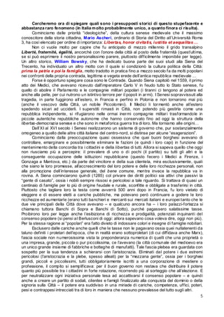 Cercheremo ora di spiegare quali sono i presupposti storici di questo stupefacente e
abbastanza raro fenomeno (in Italia m olto probabilmente unico, a quanto finora ci risulta).
Cominciamo dalle priorità “ideologiche”, della cultura senese medievale che il massimo
conoscitore della storia cittadina, Mario Ascheri, ordinario di Storia del Diritto all’Università Roma
3, ha così elencato per ordine di importanza: Libertas, honor civitatis, iustitia et aequalitas …
Non ci vuole molto per capire che fu anticipato di mezzo millennio il grido transalpino
Liberté, fraternité, égalité, ancorché con l’onore della città al posto della fraternità (quest’ultima,
se si può esprimere il nostro personalissimo parere, piuttosto difficilmente imponibile per legge).
Un altro storico, William Bowsky, che ha dedicato buona parte dei suoi studi alla Siena del
Trecento, ha individuato un altro motto con il quale si condizionò la cultura politica della Città:
prima la patria e poi la famiglia, motto tradotto in pratica fino a mezzo secolo fa da molti popolani
nei confronti della propria contrada, legittima e vegeta erede dell’antica repubblica medievale …
Forse è opportuno spiegare cosa sono le Contrade. Quando Siena capitolò nel 1559, il primo
atto dei Medici, che avevano ricevuto dall’imperatore Carlo V in feudo tutto lo Stato senese, fu
quello di abolire il Parlamento e le compagnie militari popolari (i tiranni ci tengono al potere ed
anche alla pelle, per cui nutrono un istintivo terrore per il popoli in ar mi). I Senesi sopravvissuti alla
tragedia, in parte fuggirono all’estero, in Francia e perfino in Polonia e non tornarono mai più
(anche il vescovo della Città, un nobile Piccolomini). Il Medici li tor mentò anche all’estero
spedendo sicari ad ucciderli. I superstiti rimasti in Città, non potendo più gestirla come una
repubblica indipendente, si rifugiarono nelle ormai iner mi compagnie militar i trasformandole in
piccole autentiche repubbliche autonome che hanno conservato fino ad oggi la struttura della
libertas-democrazia senese e che sono in metaforica guerra tra di loro. Ma torniamo alle origini…
Dall’XI al XVI secolo i Senesi realizzarono un sistema di governo che, pur sostanzialmente
omogeneo a quello delle altre città italiane del centro-nord, si distinse per alcune “esagerazioni”.
Cominciamo dalla preoccupazione quasi ossessiva che quei buoni borghesi avevano di
controllare, emarginare e possibilmente eliminare le fazioni (e quindi i loro capi) in funzione del
mantenimento della concordia tra i cittadini e della libertas di tutti. Allora si sapeva quello che oggi
non riusciamo più a percepire: il prevalere di uno o di pochi (il partito) su tutti gli altri e la
conseguente occupazione delle istituzioni repubblicane (questo fecero i Medici a Firenze, i
Gonzaga a Mantova, etc.) da parte del vincitore e della sua clientela, mira esclusivamente, quali
che siano le loro promesse, all’accrescimento del loro potere e delle loro ricchezze personali, non
alla promozione dell’interesse generale, del bene comune, mentre invece la repubblica va in
rovina. A Siena cominciarono quindi (1285) col privare dei dir itti politici sia attivi che passivi la
“gente di casato”, ossia i nobili sempre rissosi e pericolosi a tale riguardo. Si trattava di quasi un
centinaio di famiglie per lo più di origine feudale e rurale, sconfitte e obbligate a trasferirsi in città.
Piuttosto che tagliare loro la testa come avverrà 500 anni dopo in Francia, fu loro vietato di
eleggere e di essere eletti a cariche pubbliche, ma potevano però continuare a godere le loro
ricchezze ed aumentarle (erano tutti banchieri e mercanti sui mercati italiani e europei tanto che le
due vie principali della Città dove avevano – e qualcuno ancora ha – i loro palazzi-fortezza si
chiamano tuttora Banchi di Sopra e Banchi di Sotto), purché pagassero salatissime tasse.
Proibirono loro per legge anche l’esibizione di ricchezza e prodigalità, potenziali inquinanti del
consenso popolare (si pensi al Berlusconi di oggi: allora sapevano cosa voleva dire, oggi non più).
Per la stessa ragione ai “popolari” era fatto divieto di indossare colori e insegne di famiglie nobiliari.
Esclusero dalle cariche anche quelli che le tasse non le pagavano ossia quei nullatenenti da
taluno definiti i proletari dell’epoca, che in realtà erano sottoproletari (di cui diffidava anche Marx),
fascia sociale non numerosissima vista la preponderanza numerica di quelli che una proprietà o
una impresa, grande, piccola o pur piccolissima, ce l’avevano (la città comunale del medioevo era
un unico grande insieme di fabbriche e botteghe di manufatti). Tale fascia plebea era guardata con
sospetto per la sua tendenza a schierarsi con l’aristocrazia. Eliminati dal potere i due estremi
pericolosi (l’aristocrazia e la plebe, spesso alleati) per la “mezzana gente”, ossia per i borghesi
grandi, piccoli e piccolissimi, tutti obbligator iamente iscritti a una corporazione di mestiere o
professione, il compito si semplificava: per il buon governo non restava che distribuire il potere
quanto più possibile tra i cittadini in forte rotazione, ricorrendo più al sorteggio che all’elezione. E
per neutralizzare ogni iniziativa personale tesa ad accattivarsi il consenso popolare – e quindi
anche a creare un partito di sodali, clientes e famigli finalizzato alla conquista del dominio o della
signoria sulla Città – il potere era suddiviso in una miriade di cariche, competenze, uffici, poteri,
pesi e contrappesi intrecciati tra di loro in maniera che nessuno prevalesse del tutto sugli altri.
5

 