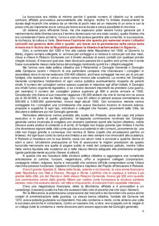 La burocrazia era ridotta al minimo perché il grande numero di cittadini cui le cariche
venivano affidate provvedeva personalmente alla bisogna. Inoltre fu limitata drasticamente la
durata degli incarichi che andava da un minimo di pochi mesi ad un massimo di un anno e con la
prassi che più importante era la carica più breve era la durata e senza possibilità di rinomina …
Un sistema poco efficiente forse, ma che sapevano poter essere l’unica garanzia per il
mantenimento della libertas (ancora il termine democrazia non era stato varato), quella libertas che
era considerata il bene primar io, l’unico e solo che poteva garantire alla comunità, in successione,
la ricchezza, la cultura e l’arte. Dom inava l’opinione che quanto più numerosi erano i cittadini
coinvolti nel governo della città e quanto più breve era la permanenza nella carica tanto
m inore era il rischio che la Repubblica perdesse la libertas trasform andosi in Signoria…
Cos ì, a cominciare dal 1285 e fino alla caduta della Repubblica nel 1559, al Governo (o
Balìa), organo sempre collegiale, si arrivava per sorteggio e si restava in carica per soli due mesi,
chiusi a chiave in Palazzo Comunale con il divieto assoluto di avere contatti con qualsiasi privato
(moglie inclusa). E trascorsi quei due mesi dovevano passare tre o quattro anni prima che il nome
fosse nuovamente messo nella borsa del sorteggio rientrando quindi tra i cittadini eleggibili.
Ma l’anima vera della politica cittadina era il Parlamento o Consiglio Generale o Consiglio
della Campana (erano i rintocchi di una particolare campana che chiamavano i consiglier i in
assemblea) dove di nor ma sedevano 300-400 cittadini, anch’essi sorteggiati ma non più di uno per
famiglia, che restavano in carica un anno senza rinnovo alla scadenza. La nomina nel Consiglio
Generale comportava l’abbandono di ogni carica pubblica eventualmente ricoperta da parenti
stretti. Il numero dei consiglieri veniva spesso superato in relazione agli affari trattati. Il Consiglio
era infatti l’unico organis mo legislativo, e se c’erano decisioni importanti da prendere (una guerra,
per esempio) il numero dei consiglier i poteva superare gli 800 e anche arrivare ai 1500.
Considerato che Siena al suo massimo raggiunse i 50.000 abitanti ma che di nor ma non ne aveva
più di 20-30.000, è come se l’Italia oggi, con i suoi 60 milioni di abitanti avesse normalmente da
600.000 a 3.000.000 parlamentari, invece degli attuali 1000. Con turnazione mensile veniva
sorteggiata tra i consiglieri una commissione che aveva l’esclusivo incarico di ricevere istanze,
proposte e suppliche di ogni tipo, individuali o collegiali che fossero, provenienti dalla Città, da
discutere e deliberare poi nel Consiglio generale.
Particolare attenzione veniva prestata alla scelta del Podestà, ossia del capo del potere
esecutivo e in parte di quello giudiziario. Un’apposita commissione nominata dal Consiglio
generale veniva incaricata di scegliere uno straniero (estraneo quindi alle fazioni cittadine), nobile
(doveva avere pratica di comando e di ar mi), di famiglia non troppo potente (per limitare il rischio
che diventasse signore della città come già stava succedendo in altr i comuni), proveniente da una
città non troppo grande e comunque non nemica di Siena (capitò che arruolassero perfino un
tirolese). Ad ogni buon conto la carica era limitata a sei mesi sempre non rinnovabili alla scadenza.
Il Podestà si insediava con la sua familia, ossia con alcuni notai e avvocati e qualche decina di
sbirri e servi. Un’ulteriore precauzione al fine di assicurarsi le migliori prestazioni da questo
burocrate mercenario era quella di pagare subito la metà del compenso pattuito, mentre l’altra
metà veniva liquidata alla scadenza se e nella misura ritenuta adeguata alla prestazione erogata
(gente particolar mente accorta i Senesi di allora!).
A questa che era l’ossatura della struttura politica cittadina si aggiungeva una complicata
articolazione di cariche, funzioni, magistrature, uffici e organismi collegiali (corporazioni,
compagnie militari, religiose, laiche e mercantili) che rendono difficile comprendere come l’intera
macchina potesse funzionare. Capitano di Giustizia e Capitano del Popolo affiancavano il Podestà.
C’era il grande Spedale S. Maria della Scala, potente e ricchissimo, la vera anima finanziaria
della Repubblica con filiali a Firenze, Perugia e Roma. L’edificio che lo ospitava è tutt’ora il più
grande della città, più del Duomo e dello stesso Palazzo Comunale. Aveva già 500 anni quando
una commissione venne dalla grande Milano per vedere come funzionava la struttura sanitaria
senese, visto che avevano deciso, nel mille e cinquecento, di costruire il loro ospedale milanese.
C’era una magistratura finanziaria, detta la Biccherna, affidata a 4 provveditori e un
camarlengo (cassiere) scelto tra frati che avessero fatto voto di povertà (ma che vispi i Senesi!).
Poi la Mercanzia, la potentissima corporazione del mercanti e dei banchieri che aveva anche
compiti di amministrazione della giustizia. La stessa banca cittadina, fondata dal Comune nel
1472, aveva potestà giudiziaria sui dipendenti, fino alla condanna a morte, come almeno una volta
è successo ancorché in contumacia, contro un cassiere che, si dice, era scappato con la moglie di
un collega (tutte le condanne a morte dovevano però essere approvate dal Consiglio generale).
6

 