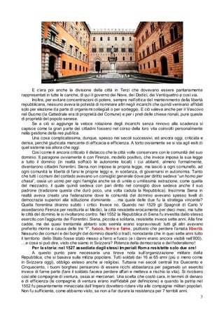 E c’era poi anche la divisione della città in Terzi che dovevano essere paritariamente
rappresentati in tutte le cariche, di qui il governo dei Nove, dei Dodici, dei Ventiquattro e così via.
Inoltre, per evitare concentrazioni di potere, sempre nell’ottica del mantenimento della libertà
repubblicana, nessuno aveva la potestà di nominare altri negli incarichi che quindi venivano affidati
solo per elezione da parte di organis mi collegiali o per sorteggio. E ciò valeva anche per il Vescovo
nel Duomo (la Cattedrale era di proprietà del Comune) e per i preti delle chiese rionali, pure queste
di proprietà del popolo senese.
Se a ciò si aggiunge la veloce rotazione degli incarichi senza rinnovo alla scadenza si
capisce come la gran parte dei cittadini fossero nel corso della loro vita coinvolti personalmente
nella gestione della res publica.
Una cosa complicatissima, dunque, spesso nei secoli successivi, ed ancora oggi, criticata e
derisa, perché giudicata mancante di efficacia e efficienza. A torto ovviamente se si sta agli esiti di
quel sistema sia allora che oggi.
Cos ì come è ancora criticato il distacco che la città volle conservare con le comunità del suo
dominio. Il paragone ovviamente è con Firenze, modello positivo, che invece impose la sua legge
a tutto il dominio (in realtà soffocò le autonomie locali) i cui abitanti, almeno formalmente,
diventarono cittadini fiorentini. Siena non impose la propria legge, ma lasciò a ogni comunello, ad
ogni comunità la libertà di farsi le proprie leggi e, in sostanza, di governarsi in autonomia. Tanto
che tutti i comuni del contado avevano un consiglio generale dove per diritto sedeva “un homo per
chasa”, ossia un uomo per ogni famiglia anche se di umile o umilissima estrazione, come quella
del mezzadro, il quale quindi sedeva con pari diritto nel consiglio dove sedeva anche il suo
padrone (tradizione questa che durò poco, una volta caduta la Repubblica). Insomma Siena in
realtà aveva creato una federazione dove le comunità del dominio avevano spesso livelli di
democrazia superiori alla istituzione dominante. …ma quale delle due fu la strategia vincente?
Quella fiorentina diranno subito i critici. Invece no. Quando nel 1529 gli Spagnoli di Carlo V
assediarono Firenze per restituirla ai Medici, la città resistette eroicamente per dieci mesi, ma tutte
le città del dominio le si rivoltarono contro. Nel 1552 la Repubblica di Siena fu investita dallo stesso
esercito con l’aggiunta dei Fiorentini. Siena, piccola e solitaria, resistette invece sette anni. Alla fine
cadde, ma dei quasi trentamila abitanti solo seimila erano sopravvissuti: tutti gli altri avevano
preferito morire a causa delle tre “f”, fuoco, ferro e fame, piuttosto che perdere l’amata libertà.
Nessuno dei comuni e dei borghi del dominio disertò o tradì, nonostante che in quei sette anni tutto
il territorio dello Stato fosse stato messo a ferro e fuoco (e i danni erano ancora visibili nell’800).
…e cosa si può dire, visto che siamo in Svizzera? Potenza della democrazia e del federalismo!
Per la storia: nel 1527 assediata dagli stessi Im periali Rom a resistette solo due ore!
A questo punto pare necessaria una breve nota sull’organizzazione militare della
Repubblica, che si basava sulla milizia popolare. Tutti soldati dai 16 ai 65 anni (più o meno come
in Svizzera oggi), obbligo esteso anche ai religiosi. Tuttavia nei secoli centrali tra Duecento e
Cinquecento, i buoni borghesi pensarono di essere ricchi abbastanza per pagarselo un esercito
invece di farne parte (fare il soldato faceva perdere affari e metteva a rischio la vita). Si rivolsero
così alle compagnie di ventura, ossia ai mercenari. Una scelta che costò cara, in ter mini di denaro
e di efficienza (le compagnie di ventura erano inaffidabili per definizione) e quando la patria nel
1552 fu pesantemente minacciata dall’Impero dovettero ridare vita alle compagnie militari popolari.
Non fu sufficiente, come abbiamo visto, se non a far durare la resistenza per 7 terribili anni.
7

 
