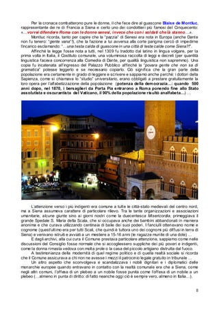 Per la cronaca combatterono pure le donne, il che fece dire al guascone Blaise de Montluc,
rappresentante dei re di Francia a Siena e certo uno dei condottier i più famosi del Cinquecento:
«…vorrei difendere Roma con le donne senesi, invece che con i soldati che là stanno…».
Montluc ricorda, tanto per capire che la “pazzia” di Senesi era nota in Europa (anche Dante
non fu tenero: “gente vana” !), che la fazione a lui avversa alla corte parigina cercò di impedirne
l’incarico esclamando: “…una testa calda di guascone in una città di teste calde come Siena?!”.
Affinché la legge fosse nota a tutti, nel 1309 fu tradotto dal latino in lingua volgare, per la
prima volta in Italia, il Costituto comunale, una voluminosa raccolta di leggi e decreti (per quantità
linguistica faceva concorrenza alla Comedia di Dante, per qualità linguistica non sapremmo). Una
copia fu incatenata all’ingresso del Palazzo Pubblico affinché la “povara gente che non sa di
gramatica” potesse leggerlo e se necessario copiarlo. Ciò significa che la gran parte della
popolazione era certamente in grado di leggere e scrivere e sappiamo anche perché: i dottori della
Sapienza, come si chiamava lo “studio” universitario, erano obbligati a prestare gratuitamente la
loro opera per l’alfabetizzazione della popolazione (potenza della dem ocrazia…: quando 500
anni dopo, nel 1870, i bersaglieri da Porta Pia entrarono a Rom a ponendo fine allo Stato
assolutista e oscurantista del Vaticano, il 90% della popolazione risultò analfabeta…) …

L’attenzione verso i più indigenti era comune a tutte le città-stato medievali del centro nord,
ma a Siena assumeva carattere di particolare rilievo. Tra le tante organizzazioni e associazioni
umanitarie, alcune giunte sino ai giorni nostri come la duecentesca Misericordia, primeggiava il
grande Spedale S. Maria della Scala, che si occupava anche dei bambini abbandonati in maniera
anonima e che curava utilizzando centinaia di balie dei suoi poderi. I fanciulli ottenevano nome e
cognome (quest’ultimo era per tutti Scali, che quindi è tuttora uno dei cognomi più diffusi in terra di
Siena) e venivano istruiti e avviati a un mestiere a 15-16 anni (le ragazze munite di una dote) …
E dagli archivi, alla cui cura il Comune prestava particolare attenzione, sappiamo come nelle
discussioni del Consiglio fosse normale che si accogliessero suppliche dei più poveri e indigenti,
come la donna rimasta vedova con molta prole o la casa del piccolo artigiano distrutta dal fuoco.
A testimonianza della modernità di quel regime politico e di quella realtà sociale si ricorda
che il Comune assicurava a chi non ne avesse i mezzi il patrocinio legale gratuito in tribunale …
Un altro aspetto che sconvolgeva e scandalizzava i nobili dignitari e i diplomatici delle
monarchie europee quando entravano in contatto con la realtà comunale era che a Siena, come
negli altri comuni, l’offesa di un plebeo a un nobile fosse punita come l’offesa di un nobile a un
plebeo (…almeno in punta di diritto: di fatto neanche oggi ciò è sempre vero, almeno in Italia…).
8

 