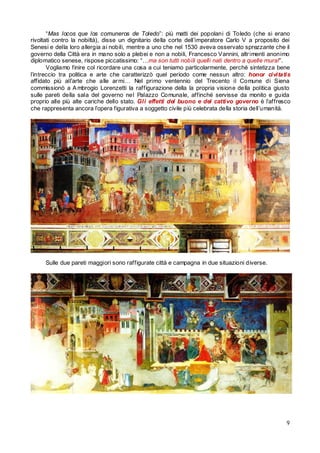“Mas locos que los comuneros de Toledo”: più matti dei popolani di Toledo (che si erano
rivoltati contro la nobiltà), disse un dignitario della corte dell’imperatore Carlo V a proposito dei
Senesi e della loro allergia ai nobili, mentre a uno che nel 1530 aveva osservato sprezzante che il
governo della Città era in mano solo a plebei e non a nobili, Francesco Vannini, altr imenti anonimo
diplomatico senese, rispose piccatissimo: “…ma son tutti nobili quelli nati dentro a quelle mura!”.
Vogliamo finire col ricordare una cosa a cui teniamo particolarmente, perché sintetizza bene
l’intreccio tra politica e arte che caratterizzò quel periodo come nessun altro: honor civitatis
affidato più all’arte che alle ar mi… Nel primo ventennio del Trecento il Comune di Siena
commissionò a A mbrogio Lorenzetti la raffigurazione della la propria visione della politica giusto
sulle pareti della sala del governo nel Palazzo Comunale, affinché servisse da monito e guida
proprio alle più alte cariche dello stato. Gli effetti del buono e del cattivo governo è l’affresco
che rappresenta ancora l’opera figurativa a soggetto civile più celebrata della storia dell’umanità.

Sulle due pareti maggiori sono raffigurate città e campagna in due situazioni diverse.

9

 