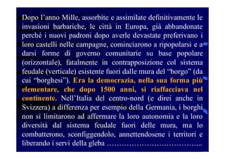 Dopo l’anno Mille, assorbite e assimilate definitivamente le
invasioni barbariche, le città in Europa, già abbandonate
perché i nuovi padroni dopo averle devastate preferivano i
loro castelli nelle campagne, cominciarono a ripopolarsi e a
darsi forme di governo comunitarie su base popolare
(orizzontale), fatalmente in contrapposizione col sistema
feudale (verticale) esistente fuori dalle mura del “borgo” (da
cui “borghesi”). Era la democrazia, nella sua forma più
elementare, che dopo 1500 anni, si riaffacciava nel
continente. Nell’Italia del centro-nord (e direi anche in
Svizzera) a differenza per esempio della Germania, i borghi
non si limitarono ad affermare la loro autonomia e la loro
diversità dal sistema feudale fuori delle mura, ma lo
combatterono, sconfiggendolo, annettendosene i territori e
liberando i servi della gleba ………………………………...

 