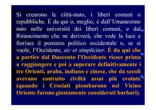 Si crearono le città-stato, i liberi comuni o
repubbliche. È da qui o, meglio, è dall’Umanesimo
nato nelle università dei liberi comuni, e dal
Rinascimento che ne deriverà, che vede la luce e
fiorisce il pensiero politico occidentale o, se si
vuole, l’Occidente, sic et simpliciter. È da qui che
a partire dal Duecento l’Occidente riesce prima
a raggiungere e poi a superare definitivamente i
tre Orienti, arabo, indiano e cinese, che da secoli
avevano costruito civiltà assai più evolute
(quando i Crociati piombarono nel Vicino
Oriente furono giustamente considerati barbari).

 