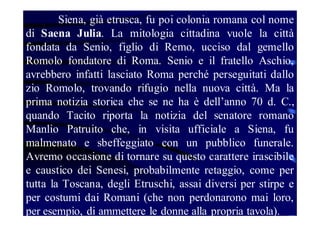 Siena, già etrusca, fu poi colonia romana col nome
di Saena Julia. La mitologia cittadina vuole la città
fondata da Senio, figlio di Remo, ucciso dal gemello
Romolo fondatore di Roma. Senio e il fratello Aschio,
avrebbero infatti lasciato Roma perché perseguitati dallo
zio Romolo, trovando rifugio nella nuova città. Ma la
prima notizia storica che se ne ha è dell’anno 70 d. C.,
quando Tacito riporta la notizia del senatore romano
Manlio Patruito che, in visita ufficiale a Siena, fu
malmenato e sbeffeggiato con un pubblico funerale.
Avremo occasione di tornare su questo carattere irascibile
e caustico dei Senesi, probabilmente retaggio, come per
tutta la Toscana, degli Etruschi, assai diversi per stirpe e
per costumi dai Romani (che non perdonarono mai loro,
per esempio, di ammettere le donne alla propria tavola).

 
