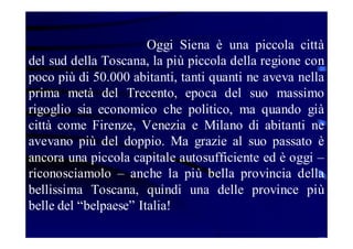 Oggi Siena è una piccola città
del sud della Toscana, la più piccola della regione con
poco più di 50.000 abitanti, tanti quanti ne aveva nella
prima metà del Trecento, epoca del suo massimo
rigoglio sia economico che politico, ma quando già
città come Firenze, Venezia e Milano di abitanti ne
avevano più del doppio. Ma grazie al suo passato è
ancora una piccola capitale autosufficiente ed è oggi –
riconosciamolo – anche la più bella provincia della
bellissima Toscana, quindi una delle province più
belle del “belpaese” Italia!

 