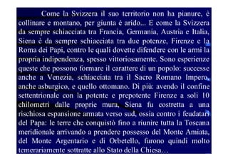 Come la Svizzera il suo territorio non ha pianure, è
collinare e montano, per giunta è arido... E come la Svizzera
da sempre schiacciata tra Francia, Germania, Austria e Italia,
Siena è da sempre schiacciata tra due potenze, Firenze e la
Roma dei Papi, contro le quali dovette difendere con le armi la
propria indipendenza, spesso vittoriosamente. Sono esperienze
queste che possono formare il carattere di un popolo: successe
anche a Venezia, schiacciata tra il Sacro Romano Impero,
anche asburgico, e quello ottomano. Di più: avendo il confine
settentrionale con la potente e prepotente Firenze a soli 10
chilometri dalle proprie mura, Siena fu costretta a una
rischiosa espansione armata verso sud, ossia contro i feudatari
del Papa: le terre che conquistò fino a riunire tutta la Toscana
meridionale arrivando a prendere possesso del Monte Amiata,
del Monte Argentario e di Orbetello, furono quindi molto
temerariamente sottratte allo Stato della Chiesa…

 