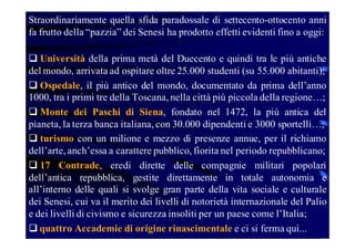 Straordinariamente quella sfida paradossale di settecento-ottocento anni
fa frutto della “pazzia” dei Senesi ha prodotto effetti evidenti fino a oggi:
 Università della prima metà del Duecento e quindi tra le più antiche
del mondo, arrivata ad ospitare oltre 25.000 studenti (su 55.000 abitanti);
 Ospedale, il più antico del mondo, documentato da prima dell’anno
1000, tra i primi tre della Toscana, nella città più piccola della regione…;
 Monte dei Paschi di Siena, fondato nel 1472, la più antica del
pianeta, la terza banca italiana, con 30.000 dipendenti e 3000 sportelli…;
 turismo con un milione e mezzo di presenze annue, per il richiamo
dell’arte, anch’essa a carattere pubblico, fiorita nel periodo repubblicano;
 17 Contrade, eredi dirette delle compagnie militari popolari
dell’antica repubblica, gestite direttamente in totale autonomia e
all’interno delle quali si svolge gran parte della vita sociale e culturale
dei Senesi, cui va il merito dei livelli di notorietà internazionale del Palio
e dei livelli di civismo e sicurezza insoliti per un paese come l’Italia;
 quattro Accademie di origine rinascimentale e ci si ferma qui...

 