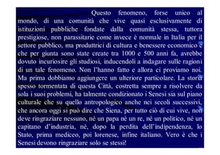 Questo fenomeno, forse unico al
mondo, di una comunità che vive quasi esclusivamente di
istituzioni pubbliche fondate dalla comunità stessa, tuttora
prestigiose, non parassitarie come invece è normale in Italia per il
settore pubblico, ma produttrici di cultura e benessere economico e
che per giunta sono state create tra 1000 e 500 anni fa, avrebbe
dovuto incuriosire gli studiosi, inducendoli a indagare sulle ragioni
di un tale fenomeno. Non l’hanno fatto e allora ci proviamo noi.
Ma prima dobbiamo aggiungere un ulteriore particolare. La storia
spesso tormentata di questa Città, costretta sempre a risolvere da
sola i suoi problemi, ha talmente condizionato i Senesi sia sul piano
culturale che su quello antropologico anche nei secoli successivi,
che ancora oggi si può dire che Siena, per tutto ciò di cui vive, non
deve ringraziare nessuno, né un papa né un re, né un politico, né un
capitano d’industria, né, dopo la perdita dell’indipendenza, lo
Stato, prima mediceo, poi lorenese, infine italiano. Vero è che i
Senesi devono ringraziare solo se stessi!

 