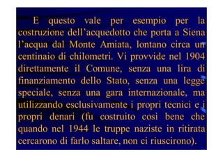 E questo vale per esempio per la
costruzione dell’acquedotto che porta a Siena
l’acqua dal Monte Amiata, lontano circa un
centinaio di chilometri. Vi provvide nel 1904
direttamente il Comune, senza una lira di
finanziamento dello Stato, senza una legge
speciale, senza una gara internazionale, ma
utilizzando esclusivamente i propri tecnici e i
propri denari (fu costruito così bene che
quando nel 1944 le truppe naziste in ritirata
cercarono di farlo saltare, non ci riuscirono).

 