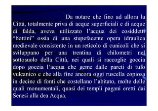 Da notare che fino ad allora la
Città, totalmente priva di acque superficiali e di acque
di falda, aveva utilizzato l’acqua dei cosiddetti
“bottini” ossia di una stupefacente opera idraulica
medievale consistente in un reticolo di cunicoli che si
sviluppano per una trentina di chilometri nel
sottosuolo della Città, nei quali si raccoglie goccia
dopo goccia l’acqua che geme dalle pareti di tufo
vulcanico e che alla fine ancora oggi ruscella copiosa
in decine di fonti che costellano l’abitato, molte delle
quali monumentali, quasi dei templi pagani eretti dai
Senesi alla dea Acqua.

 