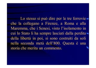 Lo stesso si può dire per le tre ferrovie
che la collegano a Firenze, a Roma e alla
Maremma, che i Senesi, visto l’isolamento in
cui lo Stato li ha sempre lasciati dalla perdita
della libertà in poi, si sono costruiti da soli
nella seconda metà dell’800. Questa è una
storia che merita un commento.

 