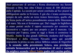 Anzi pensavano di arrivare a Roma direttamente ma furono
bloccati a Orte, ben oltre Chiusi a meno di 100 chilometri
dalla Capitale. La società per azioni costituita ad hoc piazzò le
obbligazioni anche in Svizzera. E già che c’erano costruirono,
sempre da soli, anche un terzo tronco ferroviario, quello che
da Siena porta all’antico possedimento senese delle Maremme
e al mare. Ma non si fermarono qui. Dal viaggio in Inghilterra
si erano portati anche il sapere necessario per costruire le
locomotive a vapore per uso proprio e per il mercato. Un
successo per l’epoca, come se oggi a Siena si costruisse lo
Shuttle. Anche le due grandi fabbriche moderne dell’inglese
Whirlpool e della svizzera Novartis sono qui perché
impiantate la prima su una antica fabbrica senese di frigoriferi
e la seconda sulla preesistente Sclavo, una prestigiosa
azienda farmaceutica per la produzione di sieri e vaccini
(la migliore secondo Albert Sabin padre del vaccino polio).

 