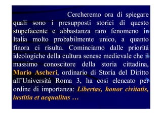 Cercheremo ora di spiegare
quali sono i presupposti storici di questo
stupefacente e abbastanza raro fenomeno in
Italia molto probabilmente unico, a quanto
finora ci risulta. Cominciamo dalle priorità
ideologiche della cultura senese medievale che il
massimo conoscitore della storia cittadina,
Mario Ascheri, ordinario di Storia del Diritto
all’Università Roma 3, ha così elencato per
ordine di importanza: Libertas, honor civitatis,
iustitia et aequalitas …

 