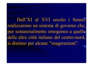 Dall’XI al XVI secolo i Senesi
realizzarono un sistema di governo che,
pur sostanzialmente omogeneo a quello
delle altre città italiane del centro-nord,
si distinse per alcune “esagerazioni”.

 