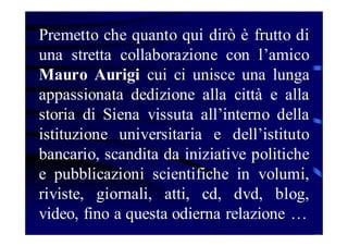 Premetto che quanto qui dirò è frutto di
una stretta collaborazione con l’amico
Mauro Aurigi cui ci unisce una lunga
appassionata dedizione alla città e alla
storia di Siena vissuta all’interno della
istituzione universitaria e dell’istituto
bancario, scandita da iniziative politiche
e pubblicazioni scientifiche in volumi,
riviste, giornali, atti, cd, dvd, blog,
video, fino a questa odierna relazione …

 