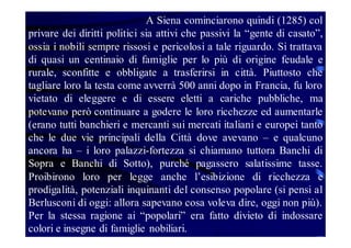 A Siena cominciarono quindi (1285) col
privare dei diritti politici sia attivi che passivi la “gente di casato”,
ossia i nobili sempre rissosi e pericolosi a tale riguardo. Si trattava
di quasi un centinaio di famiglie per lo più di origine feudale e
rurale, sconfitte e obbligate a trasferirsi in città. Piuttosto che
tagliare loro la testa come avverrà 500 anni dopo in Francia, fu loro
vietato di eleggere e di essere eletti a cariche pubbliche, ma
potevano però continuare a godere le loro ricchezze ed aumentarle
(erano tutti banchieri e mercanti sui mercati italiani e europei tanto
che le due vie principali della Città dove avevano – e qualcuno
ancora ha – i loro palazzi-fortezza si chiamano tuttora Banchi di
Sopra e Banchi di Sotto), purché pagassero salatissime tasse.
Proibirono loro per legge anche l’esibizione di ricchezza e
prodigalità, potenziali inquinanti del consenso popolare (si pensi al
Berlusconi di oggi: allora sapevano cosa voleva dire, oggi non più).
Per la stessa ragione ai “popolari” era fatto divieto di indossare
colori e insegne di famiglie nobiliari.

 