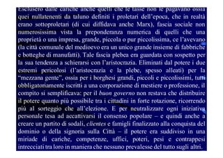 Esclusero dalle cariche anche quelli che le tasse non le pagavano ossia
quei nullatenenti da taluno definiti i proletari dell’epoca, che in realtà
erano sottoproletari (di cui diffidava anche Marx), fascia sociale non
numerosissima vista la preponderanza numerica di quelli che una
proprietà o una impresa, grande, piccola o pur piccolissima, ce l’avevano
(la città comunale del medioevo era un unico grande insieme di fabbriche
e botteghe di manufatti). Tale fascia plebea era guardata con sospetto per
la sua tendenza a schierarsi con l’aristocrazia. Eliminati dal potere i due
estremi pericolosi (l’aristocrazia e la plebe, spesso alleati) per la
“mezzana gente”, ossia per i borghesi grandi, piccoli e piccolissimi, tutti
obbligatoriamente iscritti a una corporazione di mestiere o professione, il
compito si semplificava: per il buon governo non restava che distribuire
il potere quanto più possibile tra i cittadini in forte rotazione, ricorrendo
più al sorteggio che all’elezione. E per neutralizzare ogni iniziativa
personale tesa ad accattivarsi il consenso popolare – e quindi anche a
creare un partito di sodali, clientes e famigli finalizzato alla conquista del
dominio o della signoria sulla Città – il potere era suddiviso in una
miriade di cariche, competenze, uffici, poteri, pesi e contrappesi
intrecciati tra loro in maniera che nessuno prevalesse del tutto sugli altri.

 