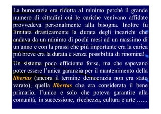 La burocrazia era ridotta al minimo perché il grande
numero di cittadini cui le cariche venivano affidate
provvedeva personalmente alla bisogna. Inoltre fu
limitata drasticamente la durata degli incarichi che
andava da un minimo di pochi mesi ad un massimo di
un anno e con la prassi che più importante era la carica
più breve era la durata e senza possibilità di rinomina!
Un sistema poco efficiente forse, ma che sapevano
poter essere l’unica garanzia per il mantenimento della
libertas (ancora il termine democrazia non era stato
varato), quella libertas che era considerata il bene
primario, l’unico e solo che poteva garantire alla
comunità, in successione, ricchezza, cultura e arte …...

 