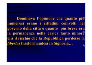 Dominava l’opinione che quanto più
numerosi erano i cittadini coinvolti nel
governo della città e quanto più breve era
la permanenza nella carica tanto minore
era il rischio che la Repubblica perdesse la
libertas trasformandosi in Signoria…

 