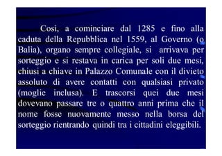 Così, a cominciare dal 1285 e fino alla
caduta della Repubblica nel 1559, al Governo (o
Balìa), organo sempre collegiale, si arrivava per
sorteggio e si restava in carica per soli due mesi,
chiusi a chiave in Palazzo Comunale con il divieto
assoluto di avere contatti con qualsiasi privato
(moglie inclusa). E trascorsi quei due mesi
dovevano passare tre o quattro anni prima che il
nome fosse nuovamente messo nella borsa del
sorteggio rientrando quindi tra i cittadini eleggibili.

 
