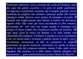 Particolare attenzione veniva prestata alla scelta del Podestà, ossia
del capo del potere esecutivo e in parte di quello giudiziario.
Un’apposita commissione nominata dal Consiglio generale veniva
incaricata di scegliere uno straniero (estraneo quindi alle fazioni
cittadine), nobile (doveva avere pratica di comando e di armi), di
famiglia non troppo potente (per limitare il rischio che diventasse
signore della città come già stava succedendo in altri comuni),
proveniente da una città non troppo grande e comunque non
nemica di Siena (capitò che arruolassero perfino un tirolese). Ad
ogni buon conto la carica era limitata a sei mesi sempre non
rinnovabili alla scadenza. Il Podestà si insediava con la sua familia,
ossia con alcuni notai e avvocati e qualche decina di sbirri e servi.
Un’ulteriore precauzione al fine di assicurarsi le migliori
prestazioni da questo burocrate mercenario era quella di pagare
subito la metà del compenso pattuito, mentre l’altra metà veniva
liquidata alla scadenza se e nella misura ritenuta adeguata alla
prestazione (… gente particolarmente accorta i Senesi di allora!!!).

 
