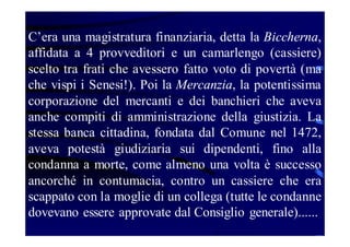 C’era una magistratura finanziaria, detta la Biccherna,
affidata a 4 provveditori e un camarlengo (cassiere)
scelto tra frati che avessero fatto voto di povertà (ma
che vispi i Senesi!). Poi la Mercanzia, la potentissima
corporazione del mercanti e dei banchieri che aveva
anche compiti di amministrazione della giustizia. La
stessa banca cittadina, fondata dal Comune nel 1472,
aveva potestà giudiziaria sui dipendenti, fino alla
condanna a morte, come almeno una volta è successo
ancorché in contumacia, contro un cassiere che era
scappato con la moglie di un collega (tutte le condanne
dovevano essere approvate dal Consiglio generale)......

 