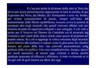 E c’era poi anche la divisione della città in Terzi che
dovevano essere paritariamente rappresentati in tutte le cariche, di qui
il governo dei Nove, dei Dodici, dei Ventiquattro e così via. Inoltre,
per evitare concentrazioni di potere, sempre nell’ottica del
mantenimento della libertà repubblicana, nessuno aveva la potestà di
nominare altri negli incarichi che quindi venivano affidati solo per
elezione da parte di organismi collegiali o per sorteggio. E ciò valeva
anche per il Vescovo nel Duomo (la Cattedrale era di proprietà del
Comune) e per i preti delle chiese rionali, pure queste di proprietà del
popolo senese. Se a ciò si aggiunge la veloce rotazione degli incarichi
senza rinnovo alla scadenza si capisce come la gran parte dei cittadini
fossero nel corso della loro vita coinvolti personalmente nella
gestione della res publica. Una cosa complicatissima, dunque, spesso
nei secoli successivi, ed ancora oggi, criticata e derisa, perché
giudicata mancante di efficacia e efficienza. A torto ovviamente se si
sta agli esiti di quel sistema sia allora che oggi.

 