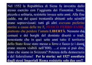 Nel 1552 la Repubblica di Siena fu investita dallo
stesso esercito con l’aggiunta dei Fiorentini. Siena,
piccola e solitaria, resistette invece sette anni. Alla fine
cadde, ma dei quasi trentamila abitanti solo seimila
erano sopravvissuti: tutti gli altri avevano preferito
morire a causa delle tre F, FUOCO FERRO FAME,
piuttosto che perdere l’amata LIBERTÀ. Nessuno dei
comuni e dei borghi del dominio disertò o tradì,
nonostante che in quei sette anni tutto il territorio
dello Stato fosse stato messo a ferro e fuoco (e i danni
erano ancora visibili nell’800). …e cosa si può dire,
visto che siamo in Svizzera? Potenza della democrazia
e del federalismo! Per la storia: nel 1527 assediata
dagli stessi Imperiali Roma resistette solo due ore!!

 