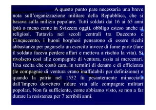 A questo punto pare necessaria una breve
nota sull’organizzazione militare della Repubblica, che si
basava sulla milizia popolare. Tutti soldati dai 16 ai 65 anni
(più o meno come in Svizzera oggi), obbligo esteso anche ai
religiosi. Tuttavia nei secoli centrali tra Duecento e
Cinquecento, i buoni borghesi pensarono di essere ricchi
abbastanza per pagarselo un esercito invece di farne parte (fare
il soldato faceva perdere affari e metteva a rischio la vita). Si
rivolsero così alle compagnie di ventura, ossia ai mercenari.
Una scelta che costò cara, in termini di denaro e di efficienza
(le compagnie di ventura erano inaffidabili per definizione) e
quando la patria nel 1552 fu pesantemente minacciata
dall’Impero dovettero ridare vita alle compagnie militari
popolari. Non fu sufficiente, come abbiamo visto, se non a far
durare la resistenza per 7 terribili anni.

 