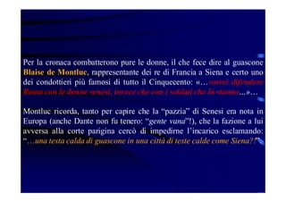 Per la cronaca combatterono pure le donne, il che fece dire al guascone
Blaise de Montluc, rappresentante dei re di Francia a Siena e certo uno
dei condottieri più famosi di tutto il Cinquecento: «…vorrei difendere
Roma con le donne senesi, invece che con i soldati che là stanno…»…
Montluc ricorda, tanto per capire che la “pazzia” di Senesi era nota in
Europa (anche Dante non fu tenero: “gente vana”!), che la fazione a lui
avversa alla corte parigina cercò di impedirne l’incarico esclamando:
“…una testa calda di guascone in una città di teste calde come Siena?!”.

 
