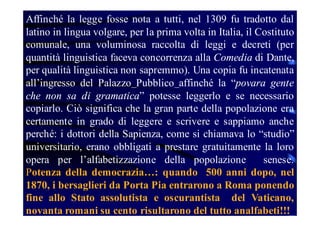 Affinché la legge fosse nota a tutti, nel 1309 fu tradotto dal
latino in lingua volgare, per la prima volta in Italia, il Costituto
comunale, una voluminosa raccolta di leggi e decreti (per
quantità linguistica faceva concorrenza alla Comedia di Dante,
per qualità linguistica non sapremmo). Una copia fu incatenata
all’ingresso del Palazzo Pubblico affinché la “povara gente
che non sa di gramatica” potesse leggerlo e se necessario
copiarlo. Ciò significa che la gran parte della popolazione era
certamente in grado di leggere e scrivere e sappiamo anche
perché: i dottori della Sapienza, come si chiamava lo “studio”
universitario, erano obbligati a prestare gratuitamente la loro
opera per l’alfabetizzazione della popolazione
senese.
Potenza della democrazia…: quando 500 anni dopo, nel
1870, i bersaglieri da Porta Pia entrarono a Roma ponendo
fine allo Stato assolutista e oscurantista del Vaticano,
novanta romani su cento risultarono del tutto analfabeti!!!

 